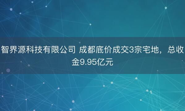 智界源科技有限公司 成都底价成交3宗宅地，总收金9.95亿元