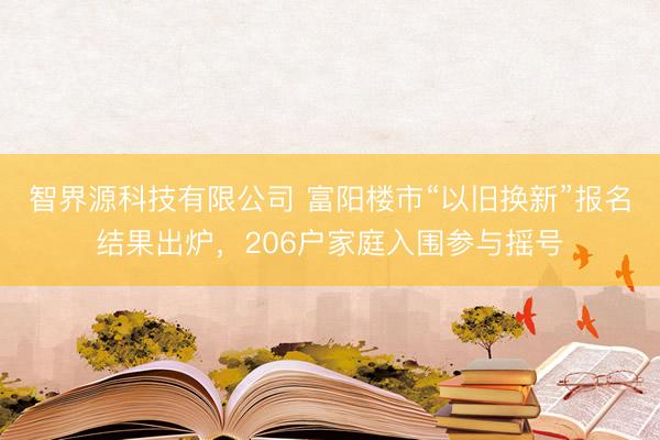 智界源科技有限公司 富阳楼市“以旧换新”报名结果出炉，206户家庭入围参与摇号