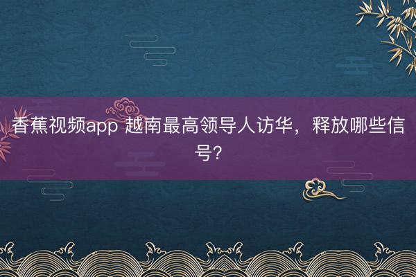 香蕉视频app 越南最高领导人访华，释放哪些信号？
