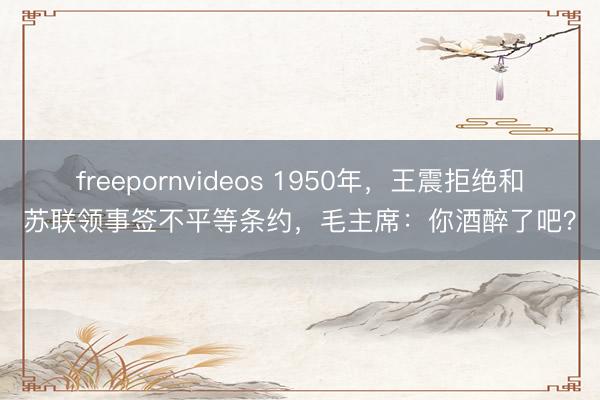 freepornvideos 1950年，王震拒绝和苏联领事签不平等条约，毛主席：你酒醉了吧？