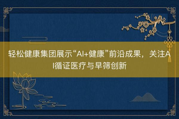 轻松健康集团展示“AI+健康”前沿成果，关注AI循证医疗与早筛创新