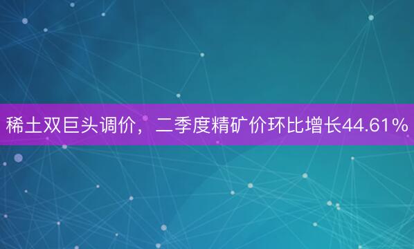 稀土双巨头调价，二季度精矿价环比增长44.61%