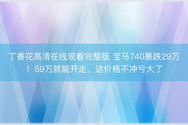 丁香花高清在线观看完整版 宝马740暴跌29万！59万就能开走，这价格不冲亏大了