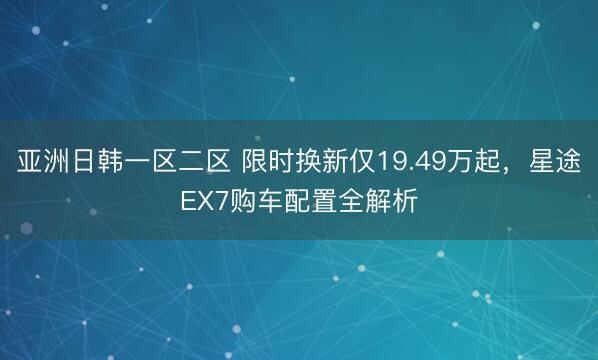亚洲日韩一区二区 限时换新仅19.49万起，星途EX7购车配置全解析
