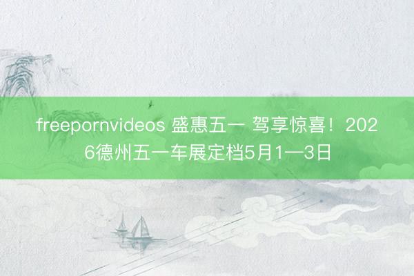 freepornvideos 盛惠五一 驾享惊喜！2026德州五一车展定档5月1—3日