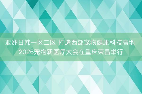 亚洲日韩一区二区 打造西部宠物健康科技高地 2026宠物新医疗大会在重庆荣昌举行