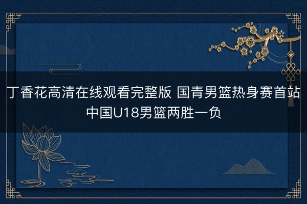丁香花高清在线观看完整版 国青男篮热身赛首站中国U18男篮两胜一负