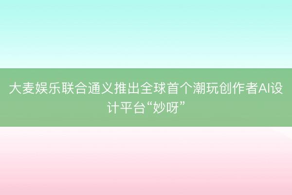 大麦娱乐联合通义推出全球首个潮玩创作者AI设计平台“妙呀”