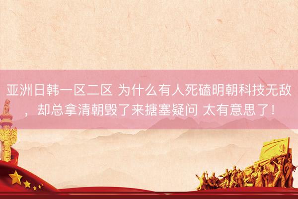 亚洲日韩一区二区 为什么有人死磕明朝科技无敌，却总拿清朝毁了来搪塞疑问 太有意思了！