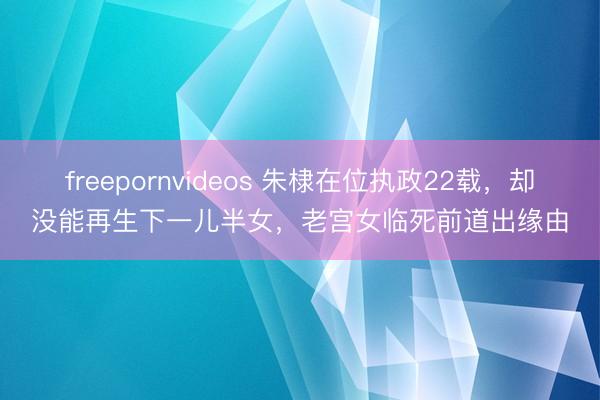 freepornvideos 朱棣在位执政22载，却没能再生下一儿半女，老宫女临死前道出缘由