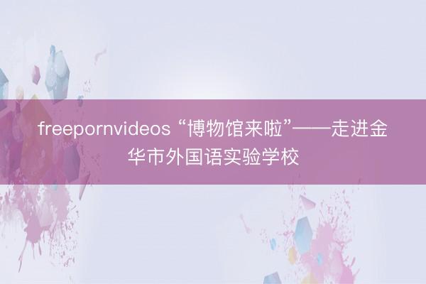 freepornvideos “博物馆来啦”——走进金华市外国语实验学校