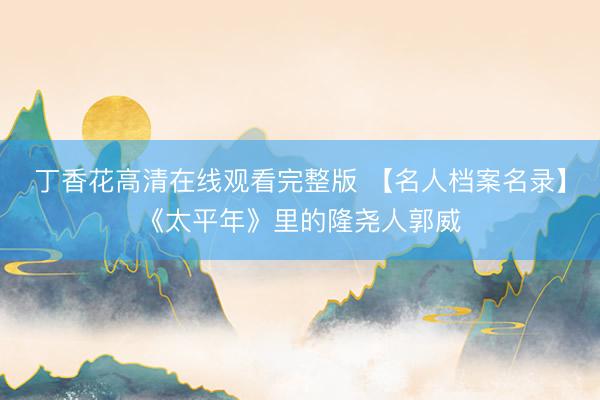 丁香花高清在线观看完整版 【名人档案名录】《太平年》里的隆尧人郭威