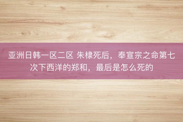 亚洲日韩一区二区 朱棣死后，奉宣宗之命第七次下西洋的郑和，最后是怎么死的