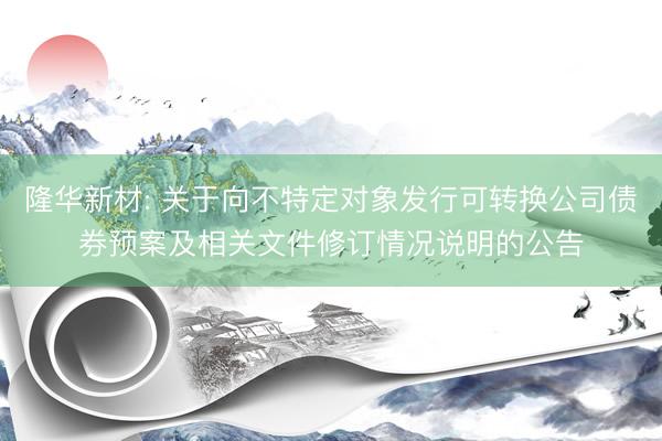 隆华新材: 关于向不特定对象发行可转换公司债券预案及相关文件修订情况说明的公告