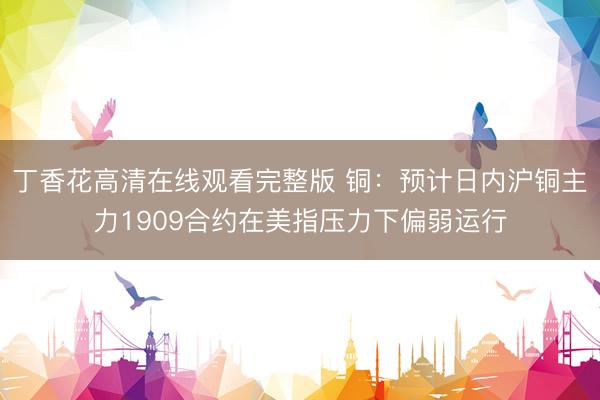 丁香花高清在线观看完整版 铜：预计日内沪铜主力1909合约在美指压力下偏弱运行