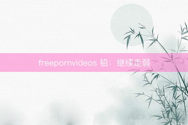 freepornvideos 铅：继续走弱
