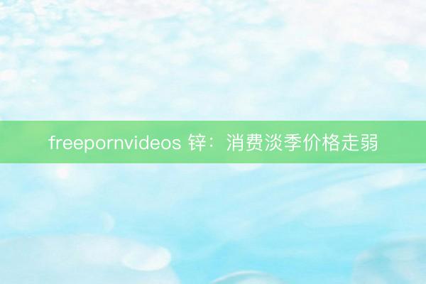 freepornvideos 锌：消费淡季价格走弱