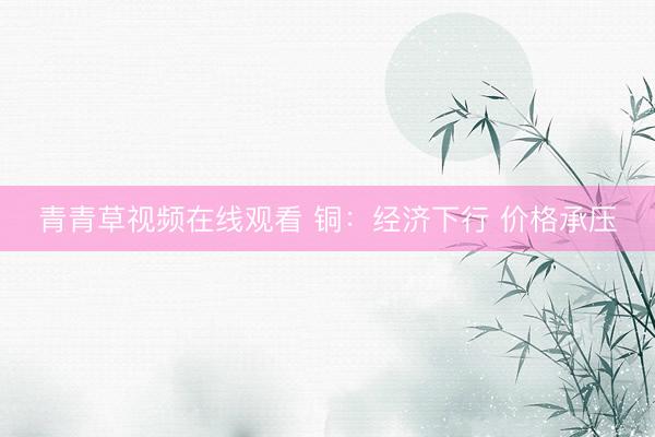 青青草视频在线观看 铜：经济下行 价格承压
