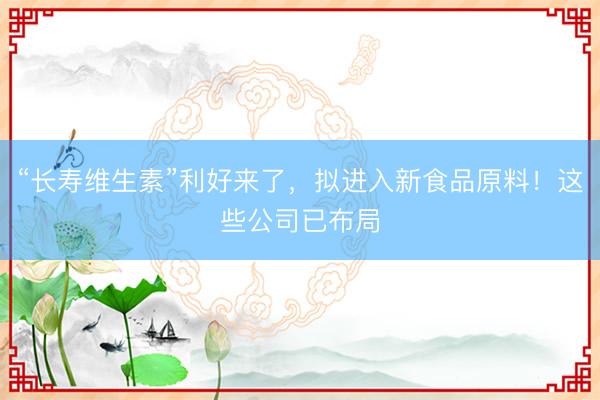 “长寿维生素”利好来了，拟进入新食品原料！这些公司已布局