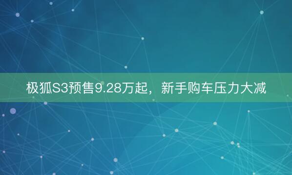 极狐S3预售9.28万起，新手购车压力大减