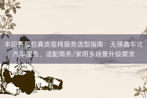 丰田赛那包真皮座椅服务选型指南：无锡鑫车达汽车服务，适配商务/家用多场景升级需求