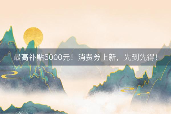最高补贴5000元！消费券上新，先到先得！