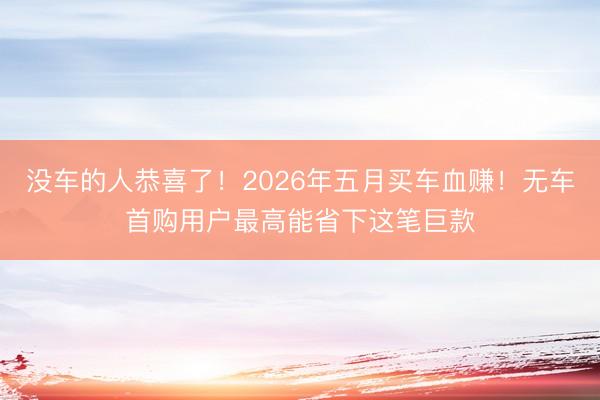 没车的人恭喜了！2026年五月买车血赚！无车首购用户最高能省下这笔巨款