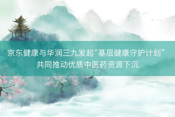 京东健康与华润三九发起“基层健康守护计划” 共同推动优质中医药资源下沉