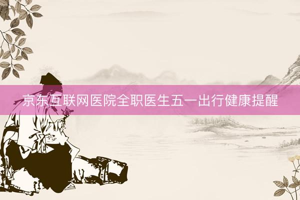 京东互联网医院全职医生五一出行健康提醒