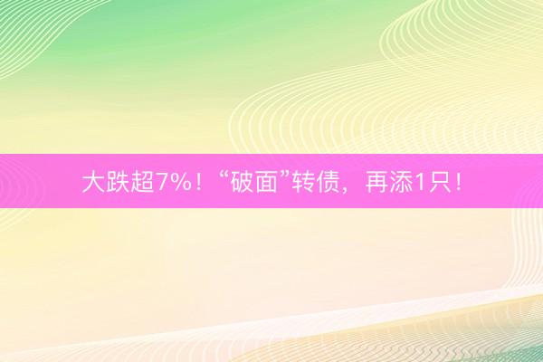 大跌超7%！“破面”转债，再添1只！