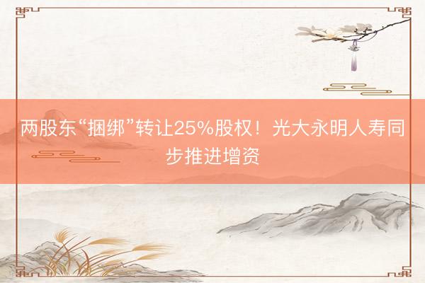 两股东“捆绑”转让25%股权！光大永明人寿同步推进增资