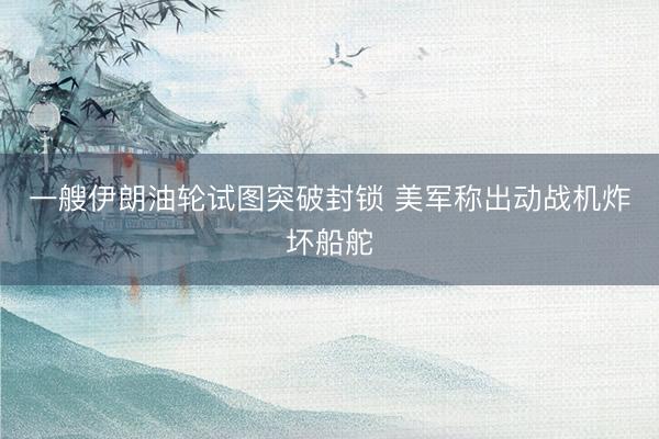 一艘伊朗油轮试图突破封锁 美军称出动战机炸坏船舵