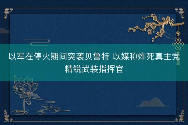 以军在停火期间突袭贝鲁特 以媒称炸死真主党精锐武装指挥官