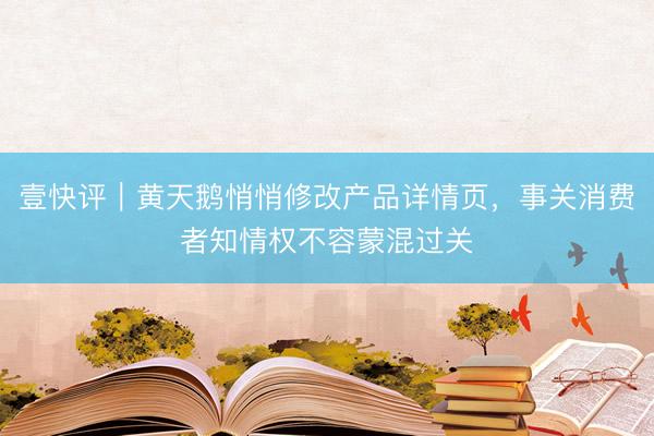 壹快评｜黄天鹅悄悄修改产品详情页，事关消费者知情权不容蒙混过关
