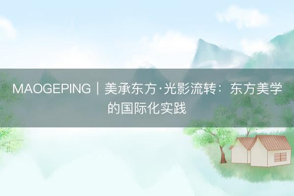 MAOGEPING|美承东方·光影流转:东方美学的国际化实践