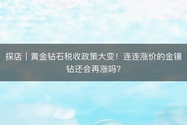 探店|黄金钻石税收政策大变!连连涨价的金镶钻还会再涨吗?