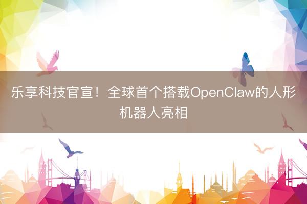乐享科技官宣！全球首个搭载OpenClaw的人形机器人亮相