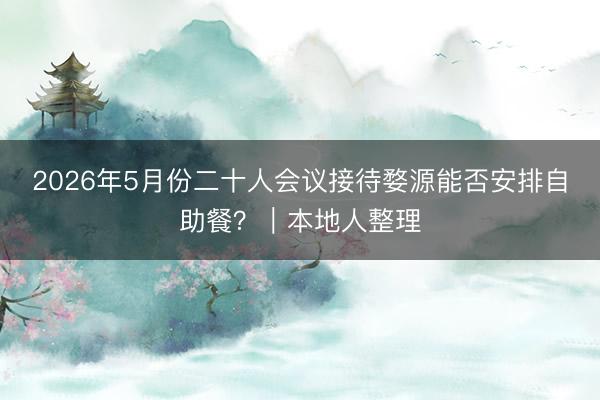 2026年5月份二十人会议接待婺源能否安排自助餐？｜本地人整理