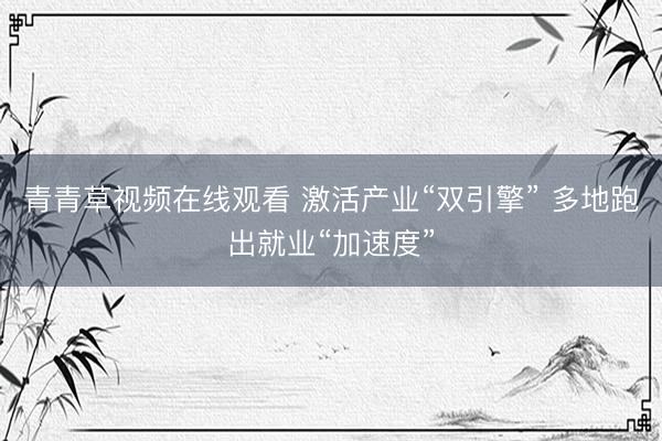 青青草视频在线观看 激活产业“双引擎” 多地跑出就业“加速度”