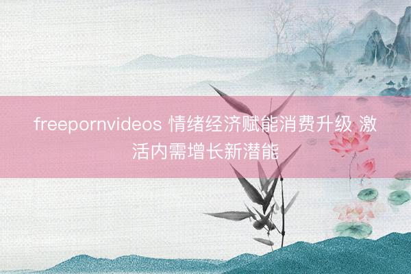 freepornvideos 情绪经济赋能消费升级 激活内需增长新潜能