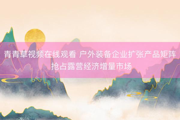 青青草视频在线观看 户外装备企业扩张产品矩阵 抢占露营经济增量市场