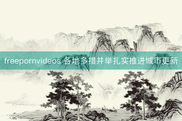 freepornvideos 各地多措并举扎实推进城市更新