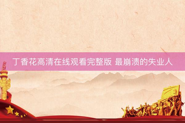 丁香花高清在线观看完整版 最崩溃的失业人