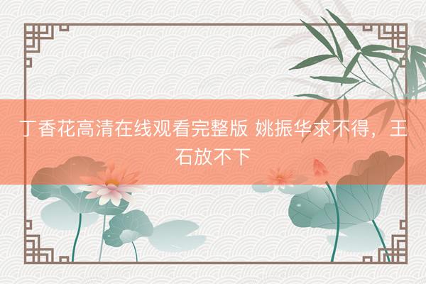 丁香花高清在线观看完整版 姚振华求不得，王石放不下
