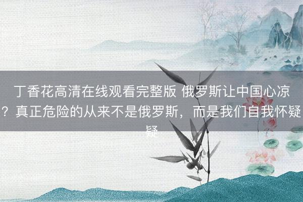 丁香花高清在线观看完整版 俄罗斯让中国心凉？真正危险的从来不是俄罗斯，而是我们自我怀疑