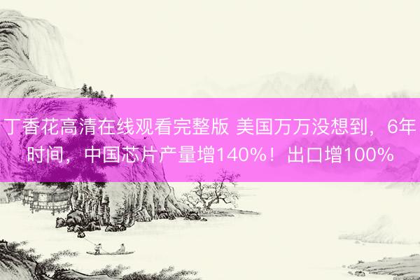 丁香花高清在线观看完整版 美国万万没想到，6年时间，中国芯片产量增140%！出口增100%