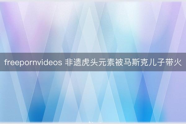 freepornvideos 非遗虎头元素被马斯克儿子带火