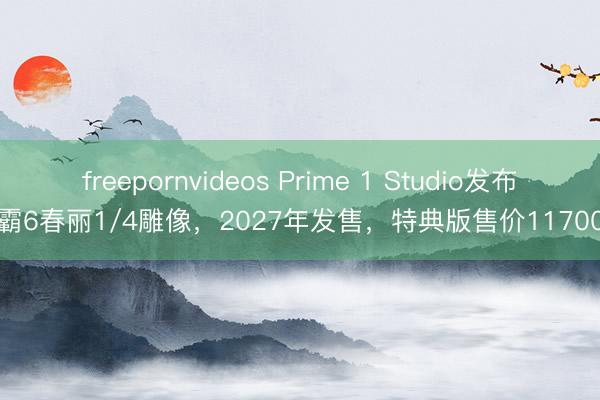 freepornvideos Prime 1 Studio发布街霸6春丽1/4雕像，2027年发售，特典版售价11700元