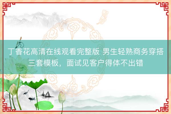 丁香花高清在线观看完整版 男生轻熟商务穿搭三套模板，面试见客户得体不出错