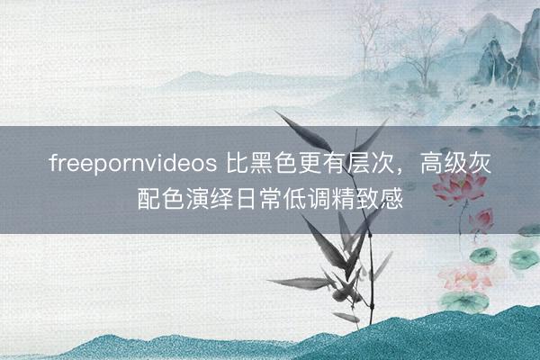 freepornvideos 比黑色更有层次，高级灰配色演绎日常低调精致感